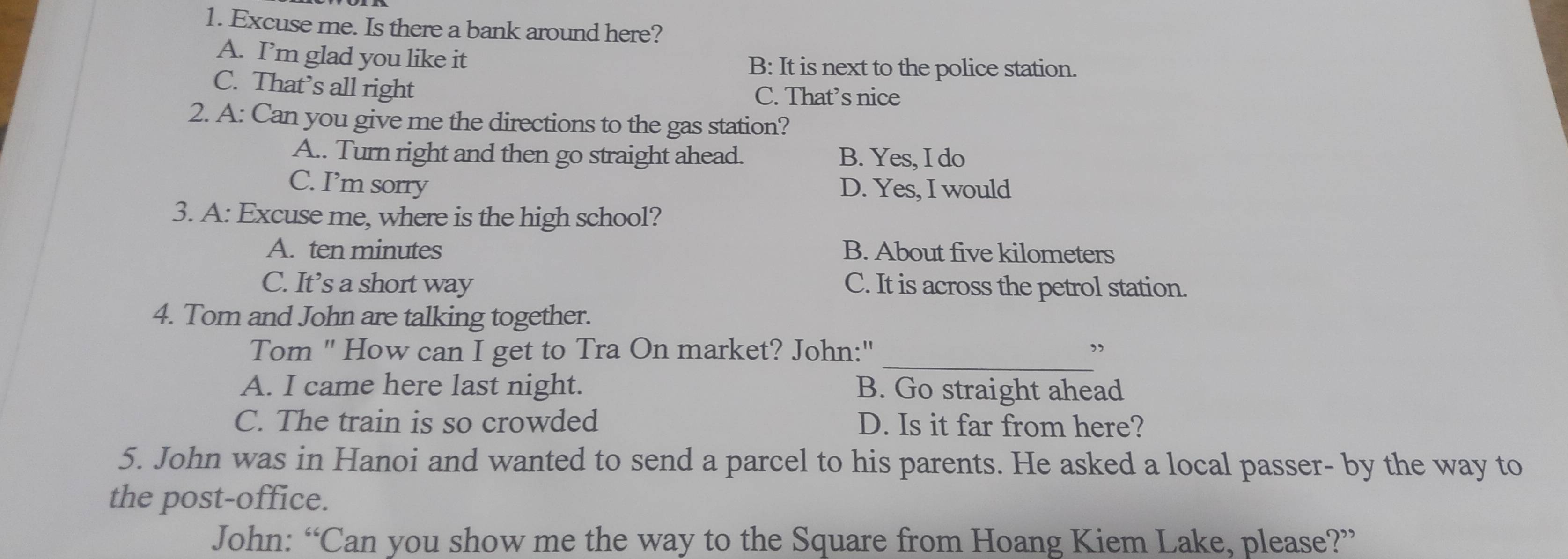 Excuse me. Is there a bank around here?
A. I’m glad you like it B: It is next to the police station.
C. That’s all right C. That’s nice
2. A: Can you give me the directions to the gas station?
A.. Turn right and then go straight ahead. B. Yes, I do
C. I’m sorry D. Yes, I would
3. A: Excuse me, where is the high school?
A. ten minutes B. About five kilometers
C. It’s a short way C. It is across the petrol station.
4. Tom and John are talking together.
_
Tom " How can I get to Tra On market? John:" ”
A. I came here last night. B. Go straight ahead
C. The train is so crowded D. Is it far from here?
5. John was in Hanoi and wanted to send a parcel to his parents. He asked a local passer- by the way to
the post-office.
John: “Can you show me the way to the Square from Hoang Kiem Lake, please?”