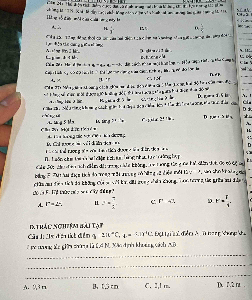 Hai điện tích điểm được đặt cổ định trong một bình không khí thi lực tương tác giữa
chủng là 12 N. Khi đồ đầy một chất lòng cách điện vào bình thì lực tương tác giữa chủng là 4N. vở bài Câu 2: (
Hằng số điện môi của chất lỏng này là electron
A. 3. B.  1/3 . C. 9. D.  1/9 .
lực tươi
Câu 25: Tăng đồng thời độ lớn của hai điện tích điểm và khoảng cách giữa chúng lên gấp đôi thị_
_
lực điện tác dụng giữa chúng
_
A. tăng lên 2 lần. B. giảm đỉ 2 lần. A. Hút
C. giảm đi 4 lần. D. không đổi.
C. Đầy
Câu 26: Hai điện tích q_1=q_2,q_2=-3q đặt cách nhau một khoảng r. Nếu điện tích qi tác dụng lệ Câu 3
_
điện tích q_2 có độ lớn là F thì lực tác dụng của điện tích q_2 lên q_1 có độ lớn là
hai hạ
D.6F.
A. F. B. 3F. C. 1,5F.
Cầu 27: Nếu giảm khoảng cách giữa hai điện tích điểm đi 3 lần (trong khi độ lớn của các điện t__
và hằng số điện môi được giữ không đổi) thì lực tương tác giữa hai điện tích đó sẽ
A. tăng lên 3 lần. B. giảm đi 3 lần. C. tăng lên 9 lần. D. giảm đi 9 lần. A. 1
Câu 28: Nếu tăng khoảng cách giữa hai điện tích điểm lên 5 lần thì lực tương tác tĩnh điện giữ Câu
B đu
chúng sē nhau
A. tăng 5 lần. B. tăng 25 lần. C. giảm 25 lần. D. giảm 5 lần
A.
Câu 29: Một điện tích âm:
B.
A. Chỉ tương tác với điện tích dương.
C.
B. Chỉ tương tác với điiện tích âm.
D
C. Có thể tương tác với điện tích dương lẫn điện tích âm.
C
D. Luôn chia thành hai điện tích âm bằng nhau tuỳ trường hợp.
ha
Câu 30: Hai điện tích điểm đặt trong chân không, lực tương tác giữa hai điện tích đó có độ lới
bằng F. Đặt hai điện tích đó trong môi trường có hằng số điện môi là varepsilon =2 , sao cho khoảng các ..
giữa hai điện tích đó không đổi so với khi đặt trong chân không. Lực tương tác giữa hai điện t
đó là F. Hệ thức nào sau đây đúng?
A. F^,=2F.
B. F'= F/2 . F'= F/4 .
C. F^,=4F. D.
d.trác nghiệm bài tập
Câu 1: Hai điện tích điểm q_1=2.10^(-8)C,q_2=-2.10^(-8)C. Đặt tại hai điểm A, B trong không khí.
Lực tương tác giữa chúng là 0,4 N. Xác định khoảng cách AB.
_
_
_
A. 0,3 m. B. 0,3 cm. C. 0,1 m. D. 0,2 m .