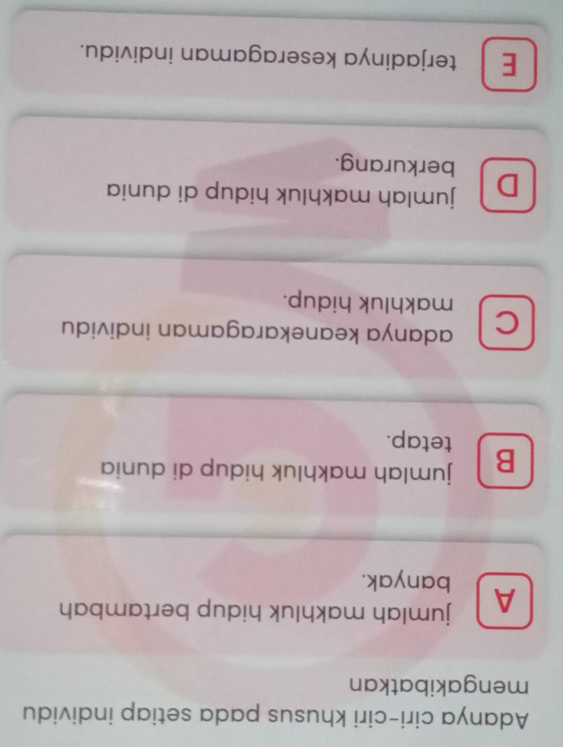 Adanya ciri-ciri khusus pada setiap individu
mengakibatkan
A jumlah makhluk hidup bertambah
banyak.
B jumlah makhluk hidup di dunia
tetap.
C adanya keanekaragaman individu
makhluk hidup.
D jumlah makhluk hidup di dunia
berkurang.
E terjadinya keseragaman individu.