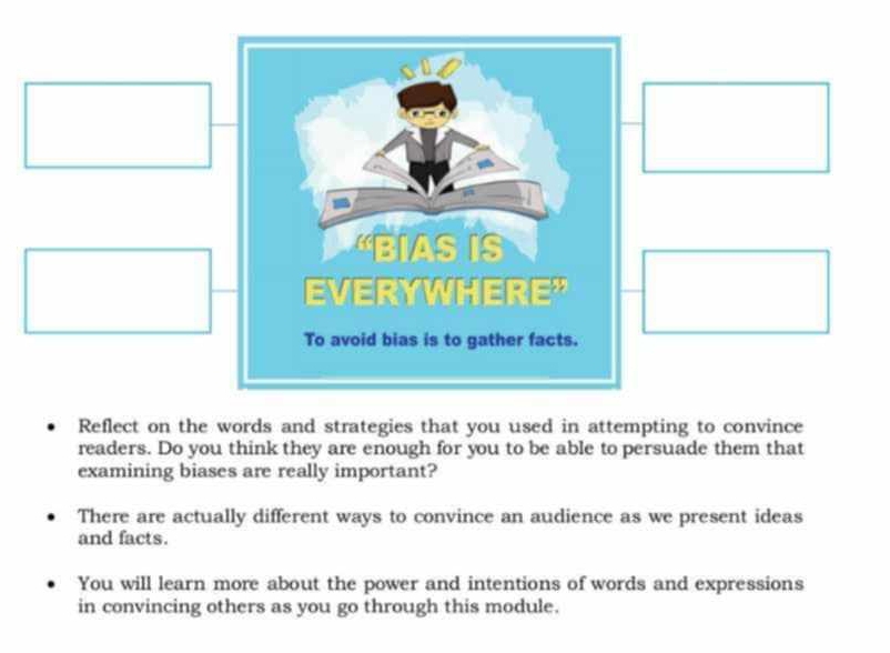 Reflect on the words and strategies that you used in attempting to convince 
readers. Do you think they are enough for you to be able to persuade them that 
examining biases are really important? 
There are actually different ways to convince an audience as we present ideas 
and facts. 
You will learn more about the power and intentions of words and expressions 
in convincing others as you go through this module.