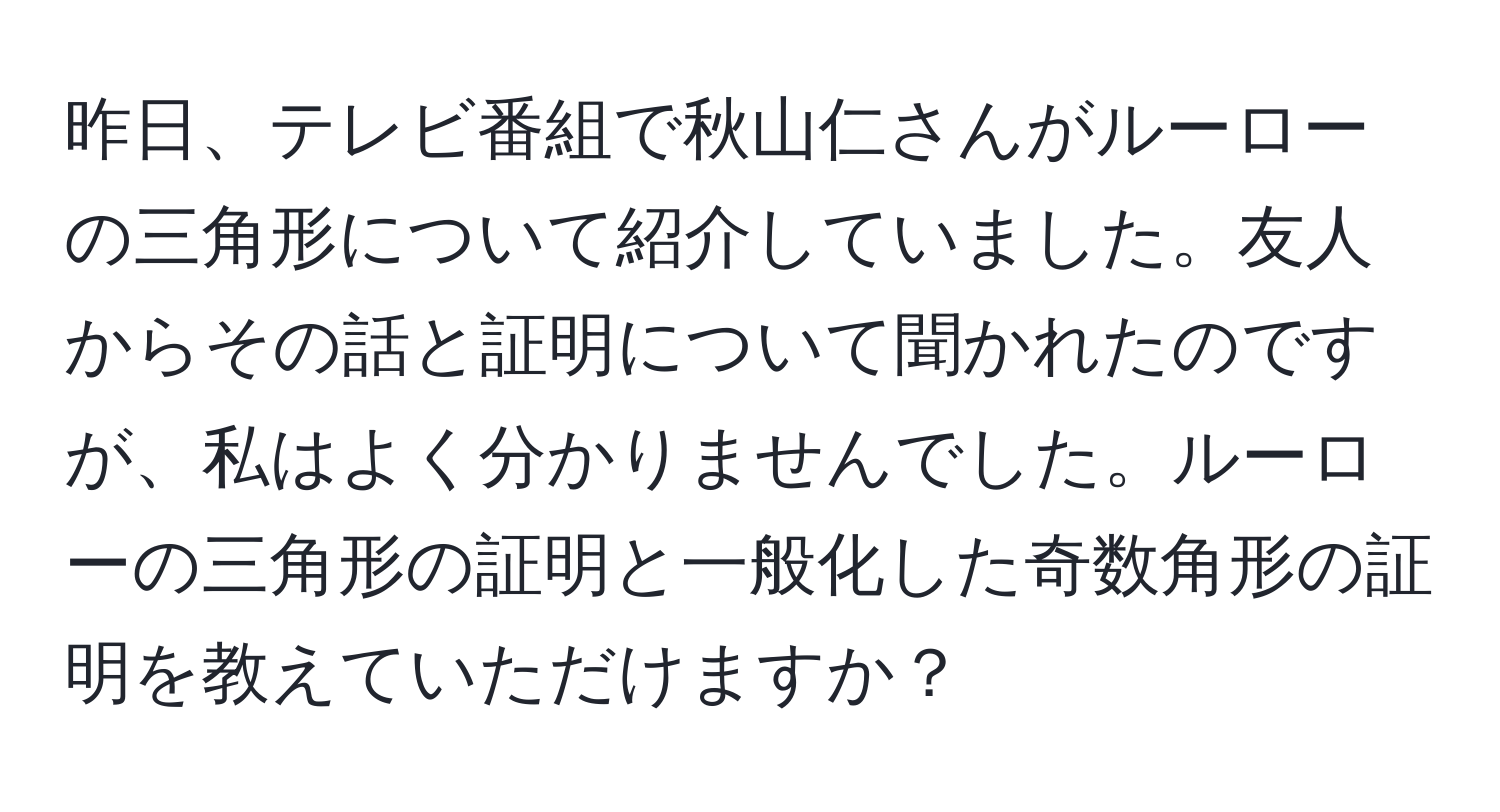 昨日、テレビ番組で秋山仁さんがルーローの三角形について紹介していました。友人からその話と証明について聞かれたのですが、私はよく分かりませんでした。ルーローの三角形の証明と一般化した奇数角形の証明を教えていただけますか？