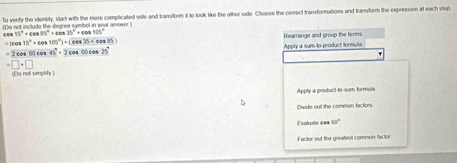 To verify the identity, start with the more complicated side and transform it to look like the other side. Choose the correct transformations and transform the expression at each step
(Do not include the degree symbol in your answer.)
cos 15°+cos 85°+cos 35°+cos 105°
=(cos 15°+cos 105°)+(cos 35+cos 85) Rearrange and group the terms
=2cos 60cos 45°+2cos 60cos 25° Apply a sum-to-product formula
=□ +□
(Do not simplify )
Apply a product-to-sum formula
Divide out the common factors
Evaluate cos 60°
Factor out the greatest common factor