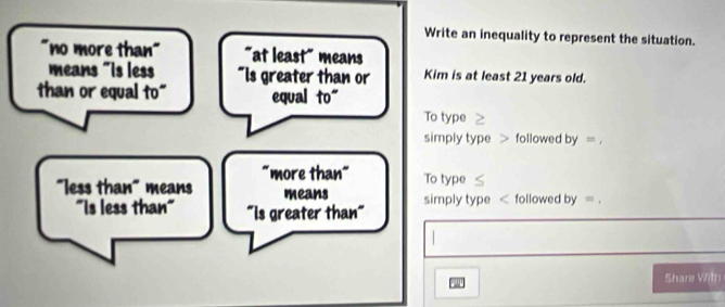 Write an inequality to represent the situation.
"no more than" "at least" means
means "is less "Is greater than or Kim is at least 21 years old.
than or equal to" equal to"
To type
simply type > followed by=, 
"more than" To type
"less than" means means simply type < followed  by=. 
"Is less than" "Is greater than"
Share With