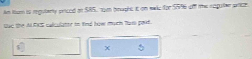 An ittem is regularly priced at $85. Tom bought it on sale for 55% off the regular price. 
Use the ALEKS calculator to find how much Tom paid. 
X 5