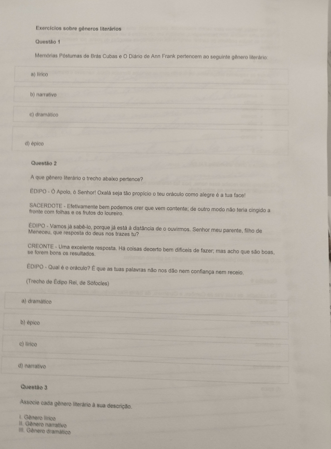 Exercícios sobre gêneros literários
Questão 1
Memórias Póstumas de Brás Cubas e O Diário de Ann Frank pertencem ao seguinte gênero literário
a) lirico
b) narrativo
c) dramático
d) épico
Questão 2
A que gênero literário o trecho abaixo pertence?
EDIPO - Ó Apolo, φ Senhor! Oxalá seja tão propício o teu oráculo como alegre é a tua face!
SACERDOTE - Efetivamente bem podemos crer que vem contente; de outro modo não teria cingido a
fronte com folhas e os frutos do loureiro.
EDIPO - Vamos já sabê-lo, porque já está à distância de o ouvirmos. Senhor meu parente, filho de
Meneceu, que resposta do deus nos trazes tu?
CREONTE - Uma excelente resposta. Há coisas decerto bem difíceis de fazer; mas acho que são boas
se forem bons os resultados.
ÊDIPO - Qual é o oráculo? É que as tuas palavras não nos dão nem confiança nem receio.
(Trecho de Édipo Rei, de Sófocles)
a) dramático
b) épico
c) lirico
d) narrativo
Questão 3
Associe cada gênero literário à sua descrição.
I. Gênero lírico
II. Gênero narrativo
III. Gênero dramático