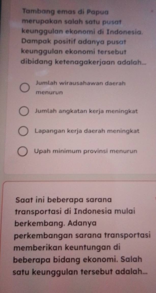 Tambang emas di Papua
merupakan salah satu pusat
keunggulan ekonomi di Indonesia.
Dampak positif adanya pusat
keunggulan ekonomi tersebut
dibidang ketenagakerjaan adalah...
Jumlah wirausahawan daerah
menurun
Jumlah angkatan kerja meningkat
Lapangan kerja daerah meningkat
Upah minimum provinsi menurun
Saat ini beberapa sarana
transportasi di Indonesia mulai
berkembang. Adanya
perkembangan sarana transportasi
memberikan keuntungan di
beberapa bidang ekonomi. Salah
satu keunggulan tersebut adalah...