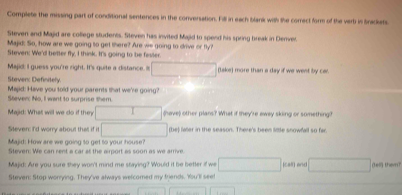 Complete the missing part of conditional sentences in the conversation. Fill in each blank with the correct form of the verb in brackets. 
Steven and Majid are college students. Steven has invited Majid to spend his spring break in Denver. 
Majid: So, how are we going to get there? Are we going to drive or fly? 
Steven: We'd better fly, I think. It's going to be faster. 
Majid: I guess you're right. It's quite a distance. It □ (take) more than a day if we went by car. 
Steven: Definitely. 
Majid: Have you told your parents that we're going? 
Steven: No, I want to surprise them. 
Majid: What will we do if they □ (have) other plans? What if they're away skiing or something? 
Steven: I'd worry about that if it □ (be) later in the season. There's been little snowfall so far. 
Majid: How are we going to get to your house? 
Steven: We can rent a car at the airport as soon as we arrive. 
Majid: Are you sure they won't mind me staying? Would it be better if we □ (call) and □ (tell) them? 
Steven: Stop worrying. They've always welcomed my friends. You'll see!