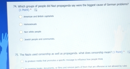 Which groups of people did Nazi propaganda say were the biggest cause of German problems?
(1 Point) * Сロ
American and British capitalists
Homosexuals
Non white people
Jewish people and communists.
75. The Nazis used censorship as well as propaganda, what does censorship mean? (1 Point) *
to produce media that promotes a specific message to influence how people think
In examine books, documents, or films and remove parts of them that are offensive or not allowed by rules