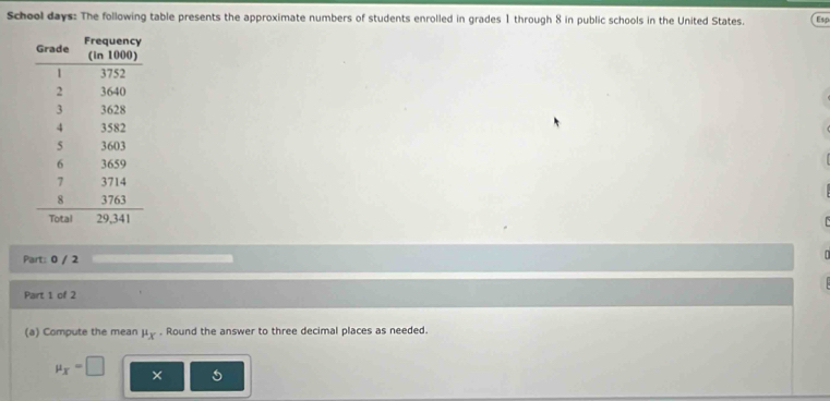 School days: The following table presents the approximate numbers of students enrolled in grades 1 through 8 in public schools in the United States. Esp 
Part: 0 / 2 
Part 1 of 2 
(a) Compute the mean mu _x. Round the answer to three decimal places as needed.
mu _X=□ ×