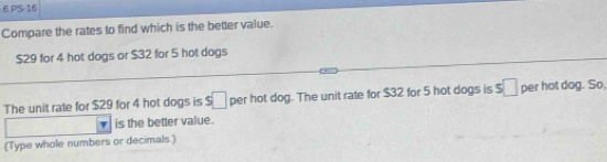 PS-16 
Compare the rates to find which is the better value.
$29 for 4 hot dogs or $32 for 5 hot dogs 
The unit rate for $29 for 4 hot dogs is s□ per hot dog. The unit rate for $32 for 5 hot dogs is s□ per hot dog. So, 
is the better value. 
(Type whole numbers or decimals.)