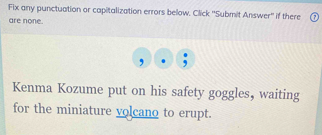 Fix any punctuation or capitalization errors below. Click "Submit Answer" if there 
are none. 
Kenma Kozume put on his safety goggles, waiting 
for the miniature volcano to erupt.