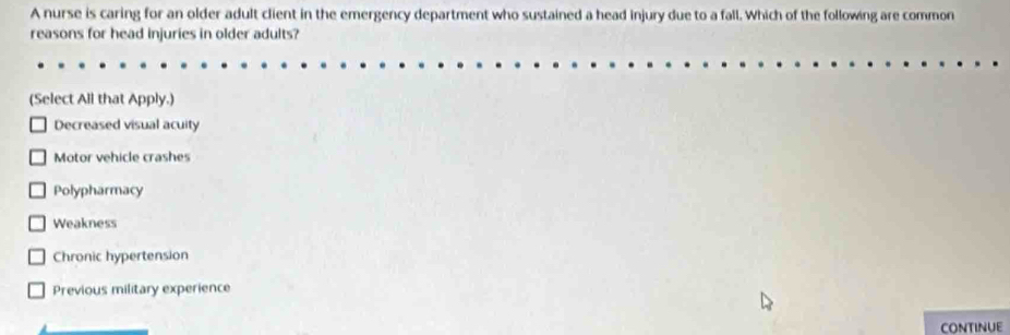 A nurse is caring for an older adult client in the emergency department who sustained a head injury due to a fall. Which of the following are common
reasons for head injuries in older adults?
(Select All that Apply.)
Decreased visual acuity
Motor vehicle crashes
Polypharmacy
Weakness
Chronic hypertension
Previous military experience
CONTINUE