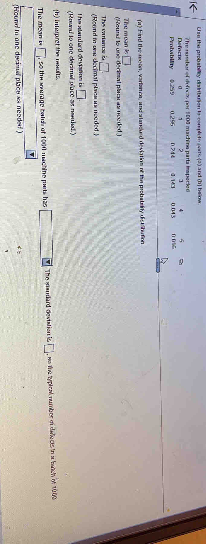 Use the probability distribution to complete parts (a) and (b) below. 
l< 
The number of defects per  1000 machine parts inspected 
Defects 0 1 2 3 4 5
Probability 0.259 0.295 0.244 0.143 0.043 0.016
(a) Find the mean, variance, and standard deviation of the probability distribution. 
The mean is □. 
(Round to one decimal place as needed.) 
The variance is □. 
(Round to one decimal place as needed.) 
The standard deviation is □
(Round to one decimal place as needed.) 
(b) Interpret the results. 
The mean is □ , so the average batch of 1000 machine parts has □ V The standard deviation is □ , so the typical number of defects in a batch of 1000
(Round to one decimal place as needed.) 
`