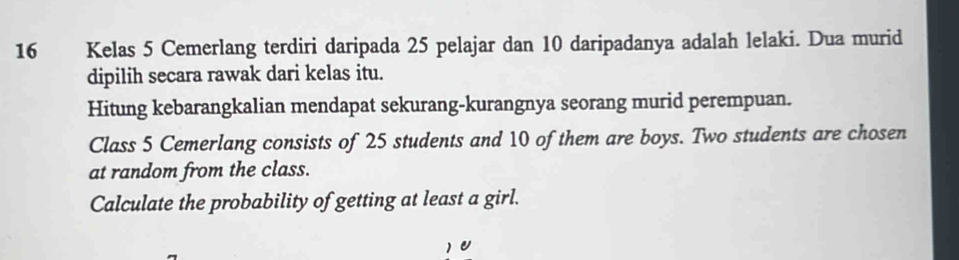 Kelas 5 Cemerlang terdiri daripada 25 pelajar dan 10 daripadanya adalah lelaki. Dua murid 
dipilih secara rawak dari kelas itu. 
Hitung kebarangkalian mendapat sekurang-kurangnya seorang murid perempuan. 
Class 5 Cemerlang consists of 25 students and 10 of them are boys. Two students are chosen 
at random from the class. 
Calculate the probability of getting at least a girl.