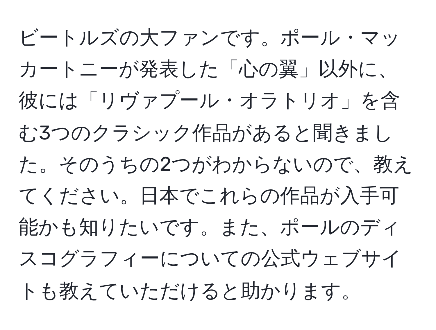 ビートルズの大ファンです。ポール・マッカートニーが発表した「心の翼」以外に、彼には「リヴァプール・オラトリオ」を含む3つのクラシック作品があると聞きました。そのうちの2つがわからないので、教えてください。日本でこれらの作品が入手可能かも知りたいです。また、ポールのディスコグラフィーについての公式ウェブサイトも教えていただけると助かります。