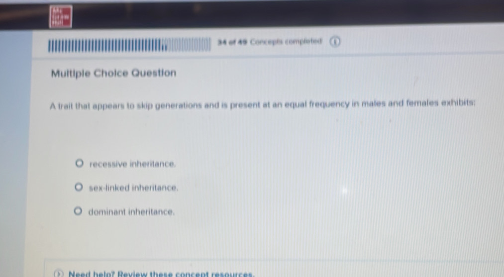 of 49 Concepts completed
Multiple Choice Question
A trait that appears to skip generations and is present at an equal frequency in males and females exhibits;
recessive inheritance.
sex-linked inheritance.
dominant inheritance.
e d helo? R eview thes e concent resour ce