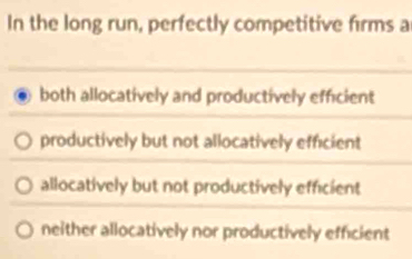 In the long run, perfectly competitive firms a
both allocatively and productively efficient
productively but not allocatively efficient
allocatively but not productively efficient
neither allocatively nor productively efficient