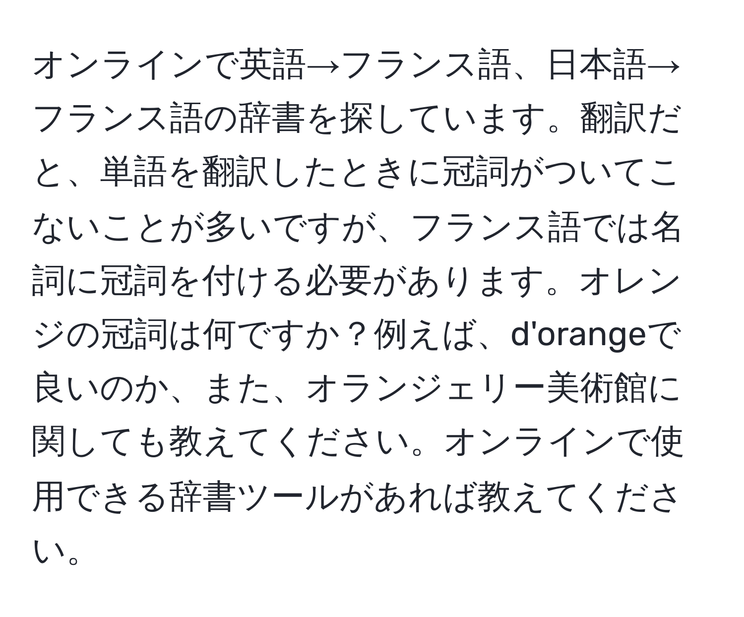 オンラインで英語→フランス語、日本語→フランス語の辞書を探しています。翻訳だと、単語を翻訳したときに冠詞がついてこないことが多いですが、フランス語では名詞に冠詞を付ける必要があります。オレンジの冠詞は何ですか？例えば、d'orangeで良いのか、また、オランジェリー美術館に関しても教えてください。オンラインで使用できる辞書ツールがあれば教えてください。