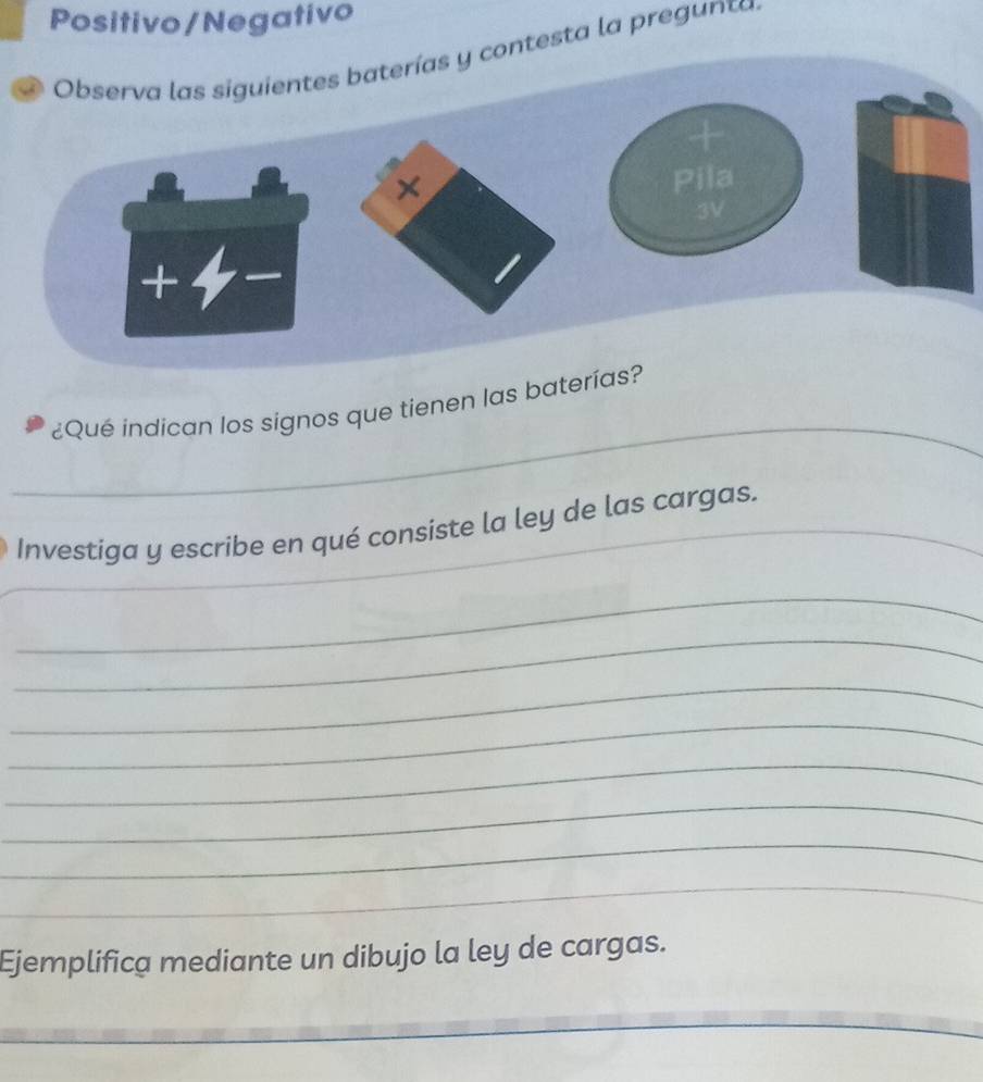 Positivo/Negativo 
testa la preg unta 
_ 
¿Qué indican los signos que tienen las bater 
Investiga y escribe en qué consiste la ley de las cargas. 
_ 
_ 
_ 
_ 
_ 
_ 
_ 
_ 
_ 
Ejemplifica mediante un dibujo la ley de cargas. 
_