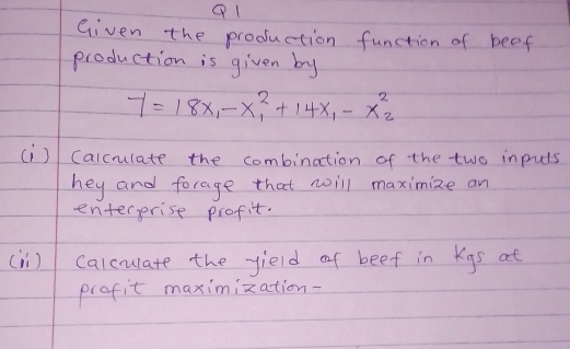 Given the production function of beef 
production is given by
7=18x_1-x^2_1+14x_1-x^2_2
(i) Calcuulate the combination of the two inpuls 
hey and forage that noill maximize an 
enterprise profit. 
(ii) calculate the yield of beef in Kgs at 
prafit maximization-