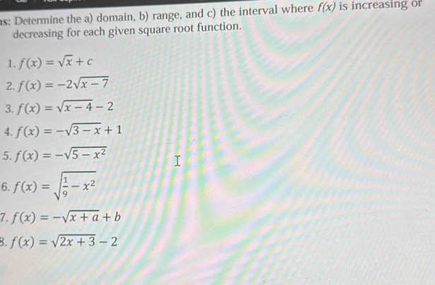 s: Determine the a) domain, b) range, and c) the interval where f(x) is increasing or 
decreasing for each given square root function. 
1. f(x)=sqrt(x)+c
2. f(x)=-2sqrt(x-7)
3. f(x)=sqrt(x-4)-2
4. f(x)=-sqrt(3-x)+1
5. f(x)=-sqrt(5-x^2)
6. f(x)=sqrt(frac 1)9-x^2
7. f(x)=-sqrt(x+a)+b
8. f(x)=sqrt(2x+3)-2