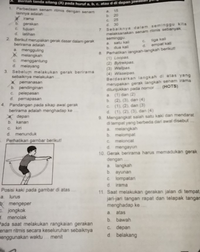 Berilah tanda silang (X) pada huruf a. b. c. atau d di depan jawa ua 
1. Perbedaan senam ritmis dengan senam a. 15
iainnya adalsh
b 20
irama
c. 25
b gerakan d. 30
c. tujuan
7 Sebaiknya dalam seminggu kita
d latihan
melaksanakan senam ritmis sebanyak
seminggu.
2. Berikut merupakan gerak dasar dalam gerak c. tiga kali
berirama adalah
a. satu kali
b. dua kali d. empat kali
a mengguling
8. Perhatikan langkah-langkah berikut!
b melangkah
(1) Loopas.
c. menggantung
(2) Bytrekpas.
d. melayang
(3) Wailpas.
3. Sebelum melakukan gerak berirama (4) Wisselpas.
sebaiknya melakukan
Berdasarkan langkah di alas yang
pemanasan
merupakan gerak langkah senam irama
b. pendinginan
c. pelepasan ditunjukkan pada nemor . (HOTS)
d. pemapasan a. (1) dan (2)
b. (2), (3), dan (4)
4. Pandangan pada sikap awal gerak c. (1), (2), dan (3)
berirama adalah menghadap ke
d. (1), (2), (3), dan (4)
a depan
9. Mengangkat salah satu kaki dan mendarat
b. kanan
di tempat yang berbeda dari awal disebut _
c. kiri
a. melangkah
d. menunduk b. melompat
Perhatikan gambar berikut! c. meloncal
d. mengayun
10. Gerak berirama harus memadukan gerak
dengan
a langkah
b ayunan
c. lompatan
d. irama
Posisi kaki pada gambar di atas 11. Saat melakukan gerakan jalan di tempat
a lurus jari-jari tangan rapat dan telapak tangar
b mengeper menghadap ke
jongkok a atas
menolak b. bawah
Pada saat melakukan rangkaian gerakan
enam ritmis secara keseluruhan sebaiknya c. depan
enggunakan waktu menit
d belakang