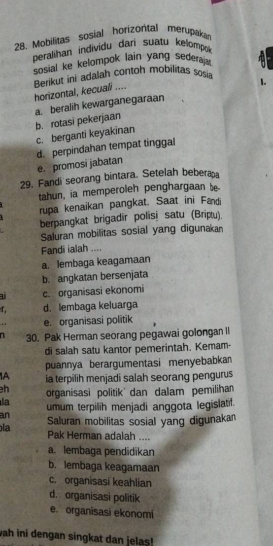 Mobilitas sosial horizońtal merupakan
peralihan individu dari suatu kelompok
sosial ke kelompok lain yang sederajat 
Berikut ini adalah contoh mobilitas sosia
horizontal, kecuali ....
I.
a. beralih kewarganegaraan
b. rotasi pekerjaan
c. berganti keyakinan
d. perpindahan tempat tinggal
e. promosi jabatan
29. Fandi seorang bintara. Setelah beberapa
tahun, ia memperoleh penghargaan be-
rupa kenaikan pangkat. Saat ini Fandi
berpangkat brigadir polisi satu (Briptu).
Saluran mobilitas sosial yang digunakan
Fandi ialah ....
a. lembaga keagamaan
b. angkatan bersenjata
ai c. organisasi ekonomi
r, d. lembaga keluarga
e. organisasi politik
n 30. Pak Herman seorang pegawai golongan II
di salah satu kantor pemerintah. Kemam-
puannya berargumentasi menyebabkan
1A ia terpilih menjadi salah seorang pengurus
h organisasi politik dan dalam pemilihan
la umum terpilih menjadi anggota legislatif.
an Saluran mobilitas sosial yang digunakan
la
Pak Herman adalah ....
a. lembaga pendidikan
b. lembaga keagamaan
c. organisasi keahlian
d. organisasi politik
e. organisasi ekonomi
vah ini dengan singkat dan jelas!