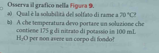 Osserva il grafico nella Figura 9. 
a) Qual è la solubilità del solfato di rame a 70°C ? 
b) A che temperatura devo portare un soluzione che 
contiene 175 g di nitrato di potassio in 100 mL
H_2O per non avere un corpo di fondo?