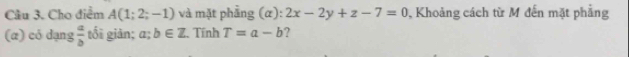 Cho điểm A(1;2;-1) và mặt phầng (alpha ) : 2x-2y+z-7=0 , Khoảng cách từ M đến mặt phẳng 
(æ) có dạng  a/b  tối giản; a; b∈ Z Tính T=a-b ?