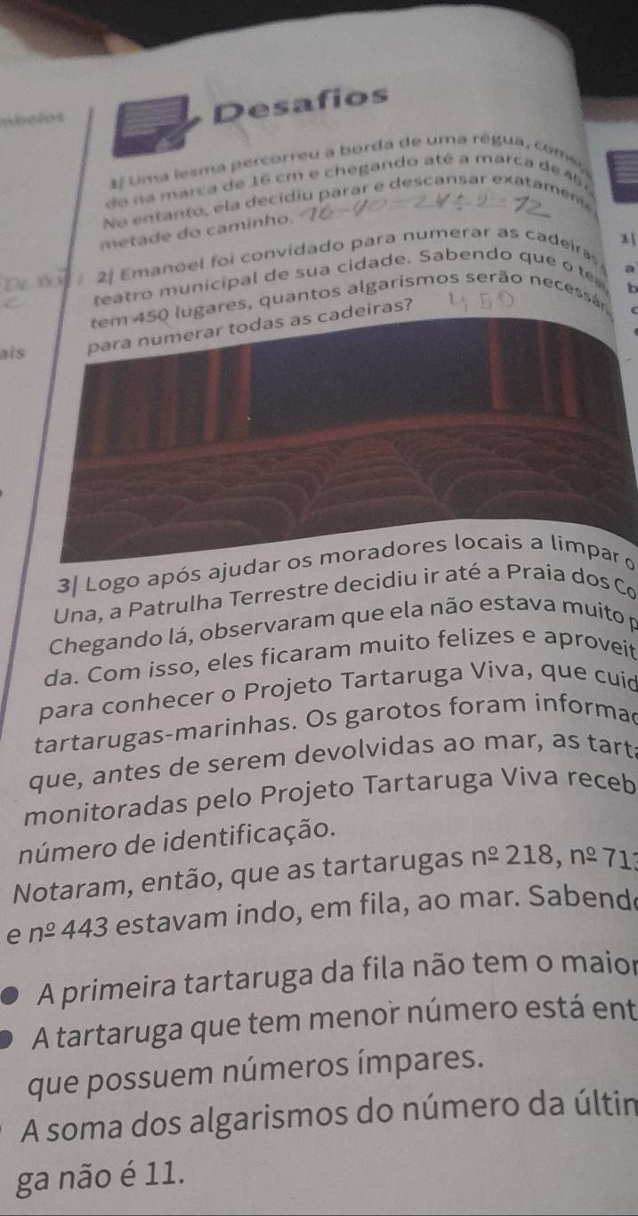 Desafios 
27 tima lesma percorreu a borda de uma régua, comer 
de na marca de 16 cm e chegando até a marca de 45
No entanto , ela decidiu parar e descansar exa tamen 
metade do camínho. 
x 
2 Emanoel foi convidado para numerar as cadeira 
eatro municipal de sua cidade. Sabendo que o t a
6
tem 450 lugares, quantos algarismos serão necessán 
ais para numerar todas as cadeiras? 
3| Logo após ajudar os moradores locais a limpar o 
Una, a Patrulha Terrestre decidiu ir até a Praia dos Co 
Chegando lá, observaram que ela não estava muito p 
da. Com isso, eles ficaram muito felizes e aproveit 
para conhecer o Projeto Tartaruga Viva, que cuid 
tartarugas-marinhas. Os garotos foram informac 
que, antes de serem devolvidas ao mar, as tart 
monitoradas pelo Projeto Tartaruga Viva receb 
número de identificação. 
Notaram, então, que as tartarugas n^(_ o)218,noverset o-71
e n^(_ circ) 443 3 estavam indo, em fila, ao mar. Sabend 
A primeira tartaruga da fila não tem o maior 
A tartaruga que tem menor número está ent 
que possuem números ímpares. 
A soma dos algarismos do número da últin 
ga não é 11.