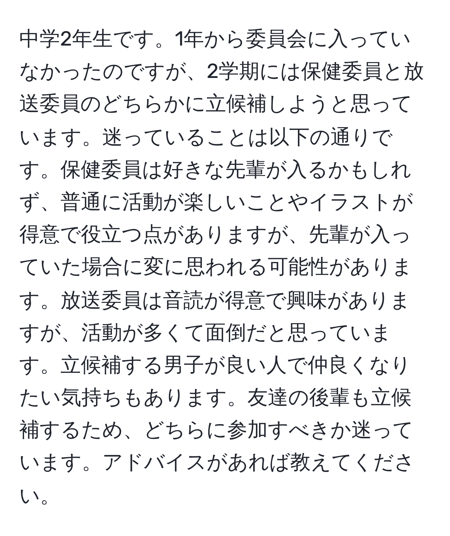 中学2年生です。1年から委員会に入っていなかったのですが、2学期には保健委員と放送委員のどちらかに立候補しようと思っています。迷っていることは以下の通りです。保健委員は好きな先輩が入るかもしれず、普通に活動が楽しいことやイラストが得意で役立つ点がありますが、先輩が入っていた場合に変に思われる可能性があります。放送委員は音読が得意で興味がありますが、活動が多くて面倒だと思っています。立候補する男子が良い人で仲良くなりたい気持ちもあります。友達の後輩も立候補するため、どちらに参加すべきか迷っています。アドバイスがあれば教えてください。