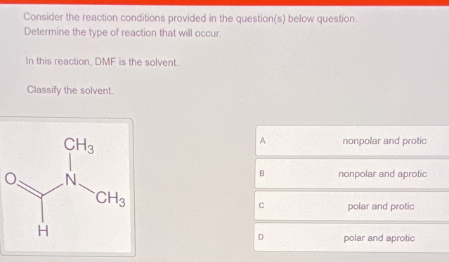 Consider the reaction conditions provided in the question(s) below question.
Determine the type of reaction that will occur.
In this reaction, DMF is the solvent.
Classify the solvent.
A nonpolar and protic
B nonpolar and aprotic
C polar and protic
D polar and aprotic