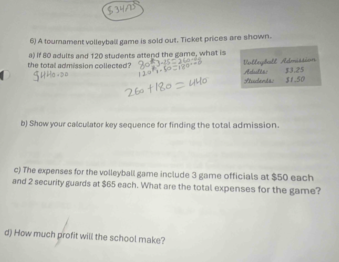 A tournament volleyball game is sold out. Ticket prices are shown. 
a) If 80 adults and 120 students attend the game, what is 
the total admission collected? 
Volleyball Admission 
Adults: $3.25
Students: $1.50
b) Show your calculator key sequence for finding the total admission. 
c) The expenses for the volleyball game include 3 game officials at $50 each 
and 2 security guards at $65 each. What are the total expenses for the game? 
d) How much profit will the school make?