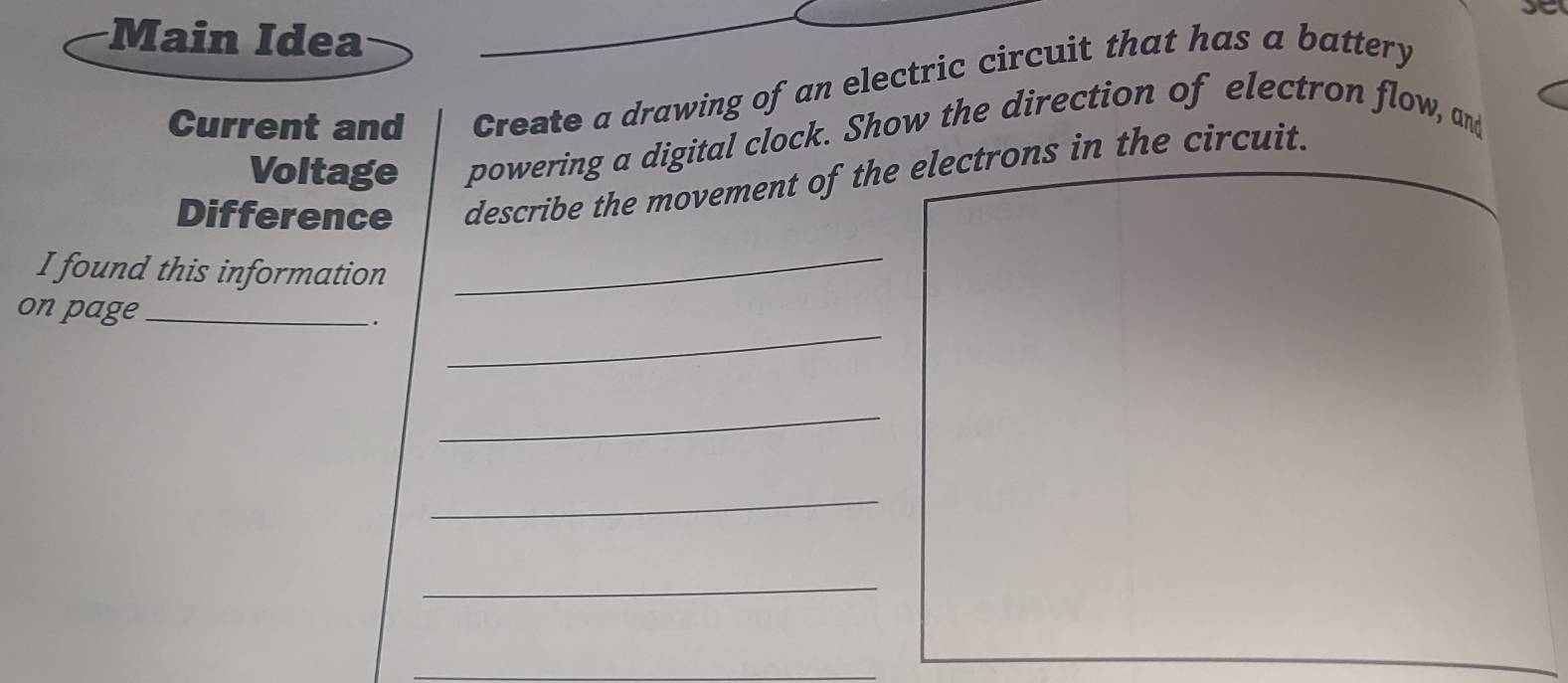 yo 
Main Idea 
Current and Create a drawing of an electric circuit that has a battery 
Voltage powering a digital clock. Show the direction of electron flow, and 
Difference describe the movement of the electrons in the circuit. 
I found this information 
_ 
_ 
on page_ . 
_ 
_ 
_