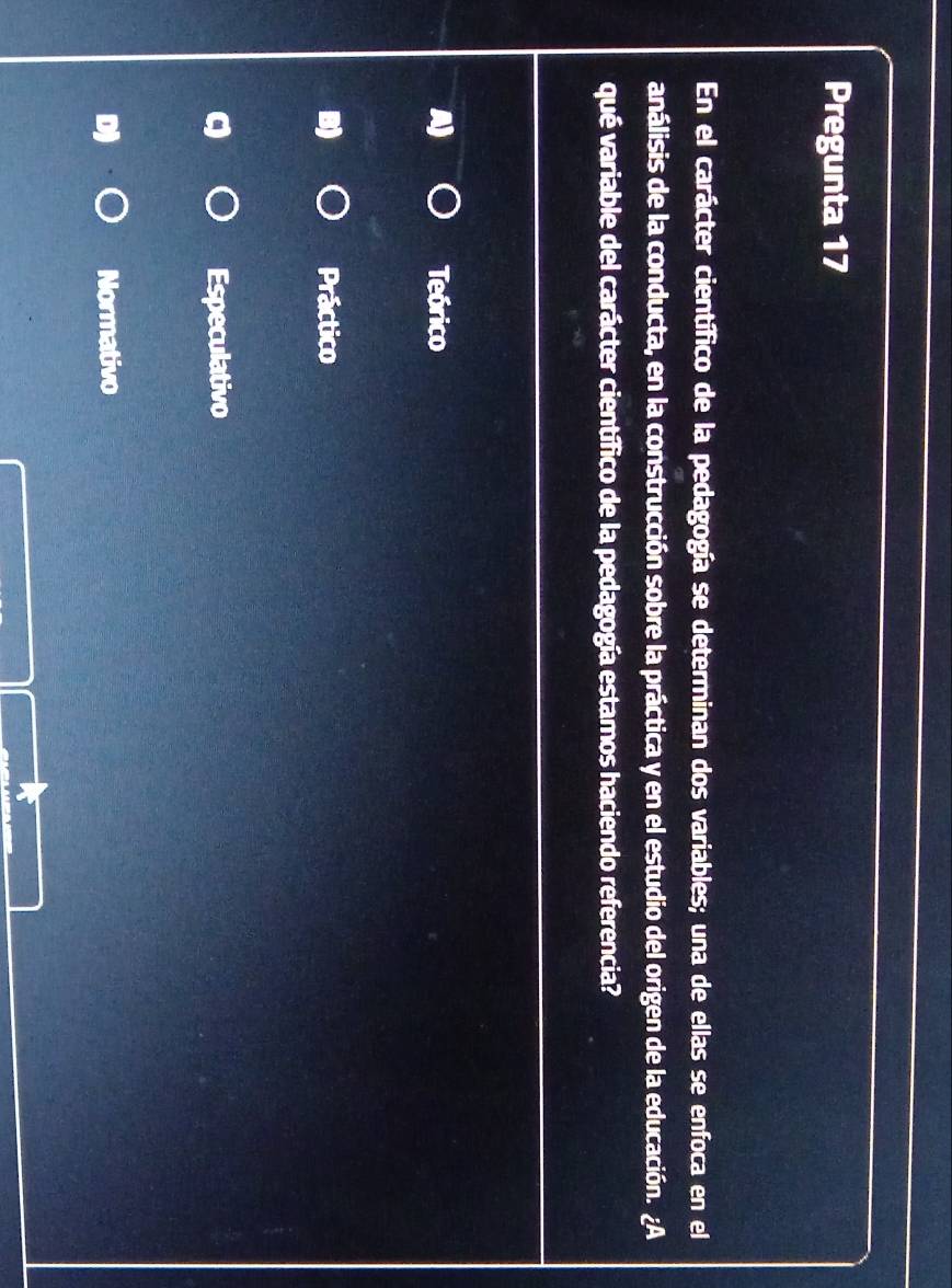 Pregunta 17
En el carácter científico de la pedagogía se determinan dos variables; una de ellas se enfoca en el
análisis de la conducta, en la construcción sobre la práctica y en el estudio del origen de la educación. ¿A
qué variable del carácter científico de la pedagogía estamos haciendo referencia?
Teórico
Práctico
Especulativo
Normativo