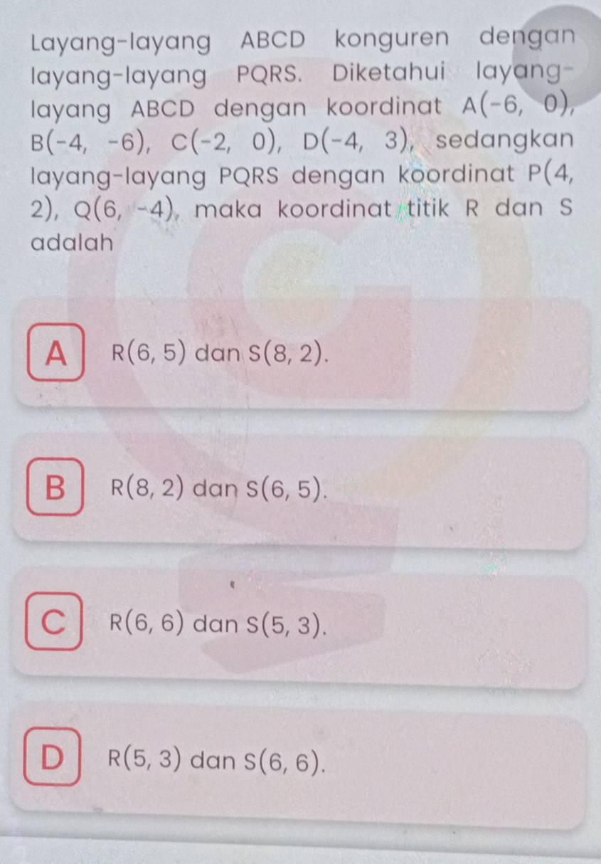 Layang-layang ABCD konguren dengan
layang-layang PQRS. Diketahui layang-
layang ABCD dengan koordinat A(-6,0),
B(-4,-6), C(-2,0), D(-4,3) , sedangkan
layang-layang PQRS dengan koordinat P(4,
2), Q(6,-4) , maka koordinat titik R dan S
adalah
A R(6,5) dan s(8,2).
B R(8,2) dan S(6,5).
C R(6,6) dan S(5,3).
D R(5,3) dan S(6,6).