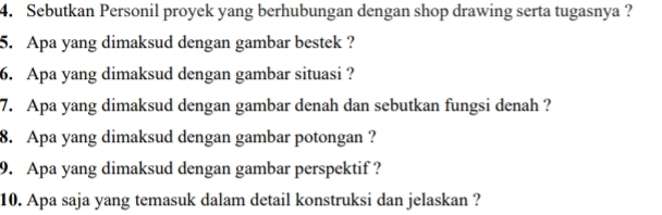 Sebutkan Personil proyek yang berhubungan dengan shop drawing serta tugasnya ? 
5. Apa yang dimaksud dengan gambar bestek ? 
6. Apa yang dimaksud dengan gambar situasi ? 
7. Apa yang dimaksud dengan gambar denah dan sebutkan fungsi denah ? 
8. Apa yang dimaksud dengan gambar potongan ? 
9. Apa yang dimaksud dengan gambar perspektif ? 
10. Apa saja yang temasuk dalam detail konstruksi dan jelaskan ?