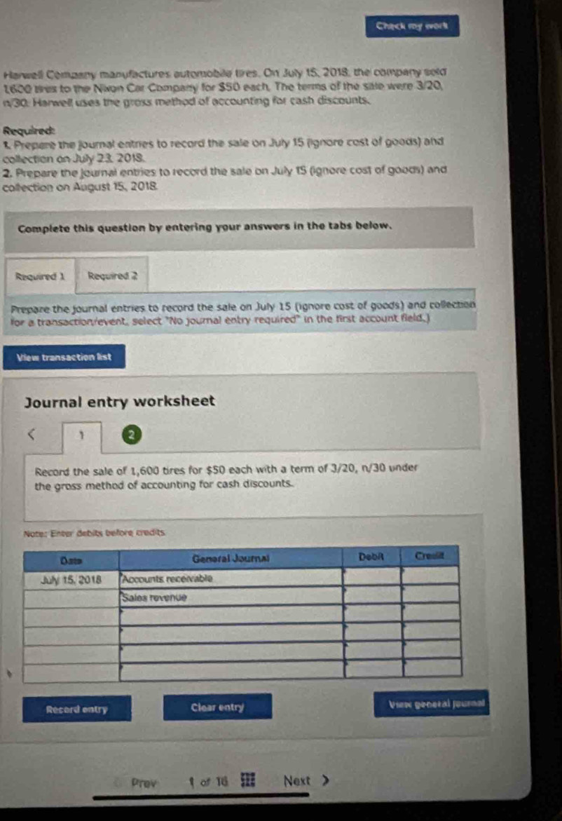 Check my work 
Harwell Company manufactures automobile tires. On July 15, 2018, the company sold
1,600 wes to the Nixon Car Company for $50 each. The terms of the sate were 3/20,
n/30. Harwell uses the gross method of accounting for cash discounts. 
Required: 
1 Prepere the journal entries to record the sale on July 15 (ignore cost of goods) and 
collection on July 23, 2018. 
2. Prepare the journal entries to record the sale on July 15 (ignore cost of goods) and 
collection on August 15, 2018. 
Complete this question by entering your answers in the tabs below. 
Required 1 Required 2 
Prepare the journal entries to record the sale on July 15 (ignore cost of goods) and collection 
for a transaction event, select "No journal entry required" in the first account field.) 
View transaction list 
Journal entry worksheet 
Record the sale of 1,600 tires for $50 each with a term of 3/20, n/30 under 
the gross method of accounting for cash discounts. 
Note: Enter debits before credits 
Record entry Clear entry View general journal 
prov of 16 Next >