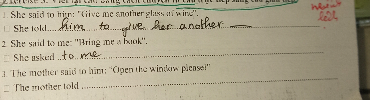 She said to him: "Give me another glass of wine". 
She told 
_ 
_ 
2. She said to me: "Bring me a book". 
She asked 
_ 
_ 
3 The mother said to him: "Open the window please!" 
The mother told