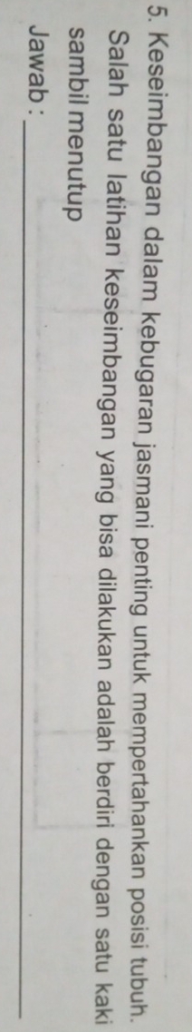 Keseimbangan dalam kebugaran jasmani penting untuk mempertahankan posisi tubuh. 
Salah satu latihan keseimbangan yang bisa dilakukan adalah berdiri dengan satu kaki 
sambil menutup 
_ 
Jawab :