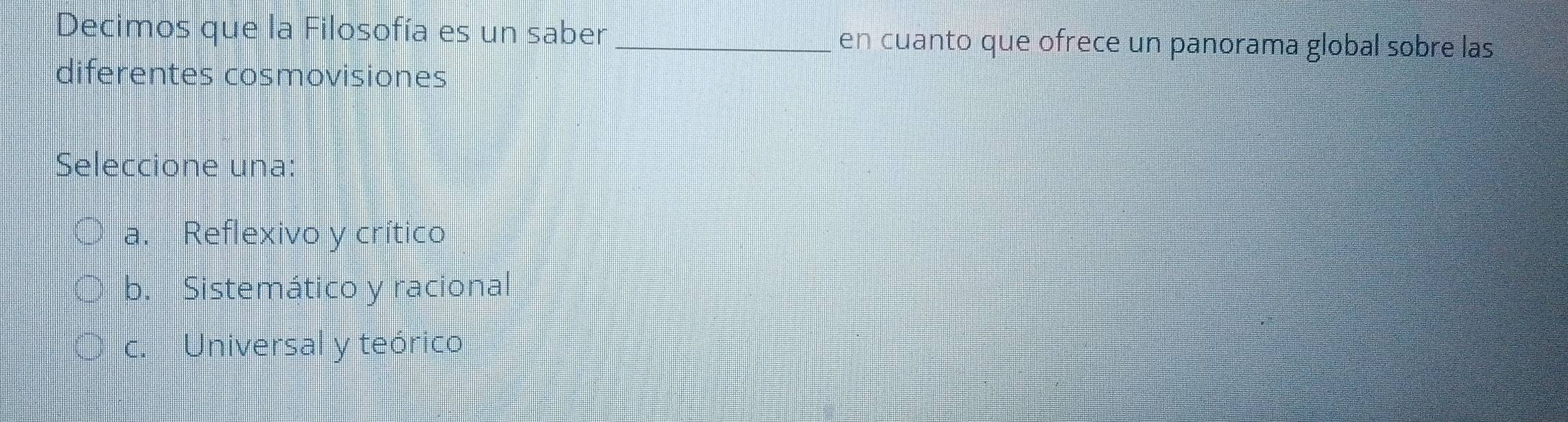 Decimos que la Filosofía es un saber _en cuanto que ofrece un panorama global sobre las
diferentes cosmovisiones
Seleccione una:
a. Reflexivo y crítico
b. Sistemático y racional
c. Universal y teórico