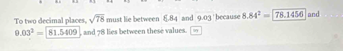 8.1 8.2 
To two decimal places, sqrt(78) must lie between 8.84 and 9.03 ' because 8.84^2=78.1456 and
9.03^2=81.5409 , and 78 lies between these values. try