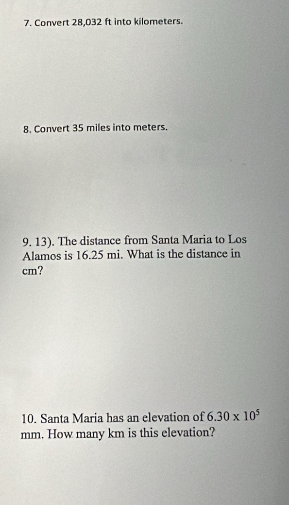 Convert 28,032 ft into kilometers. 
8. Convert 35 miles into meters. 
9. 13). The distance from Santa Maria to Los 
Alamos is 16.25 mi. What is the distance in
cm? 
10. Santa Maria has an elevation of 6.30* 10^5
mm. How many km is this elevation?