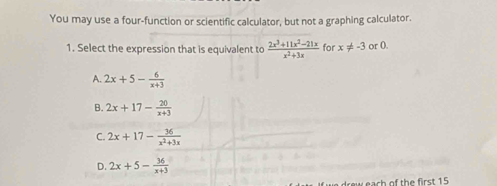 You may use a four-function or scientific calculator, but not a graphing calculator.
1. Select the expression that is equivalent to  (2x^3+11x^2-21x)/x^2+3x  for x!= -3 or 0.
A. 2x+5- 6/x+3 
B. 2x+17- 20/x+3 
C. 2x+17- 36/x^2+3x 
D. 2x+5- 36/x+3 
w each of the first 15