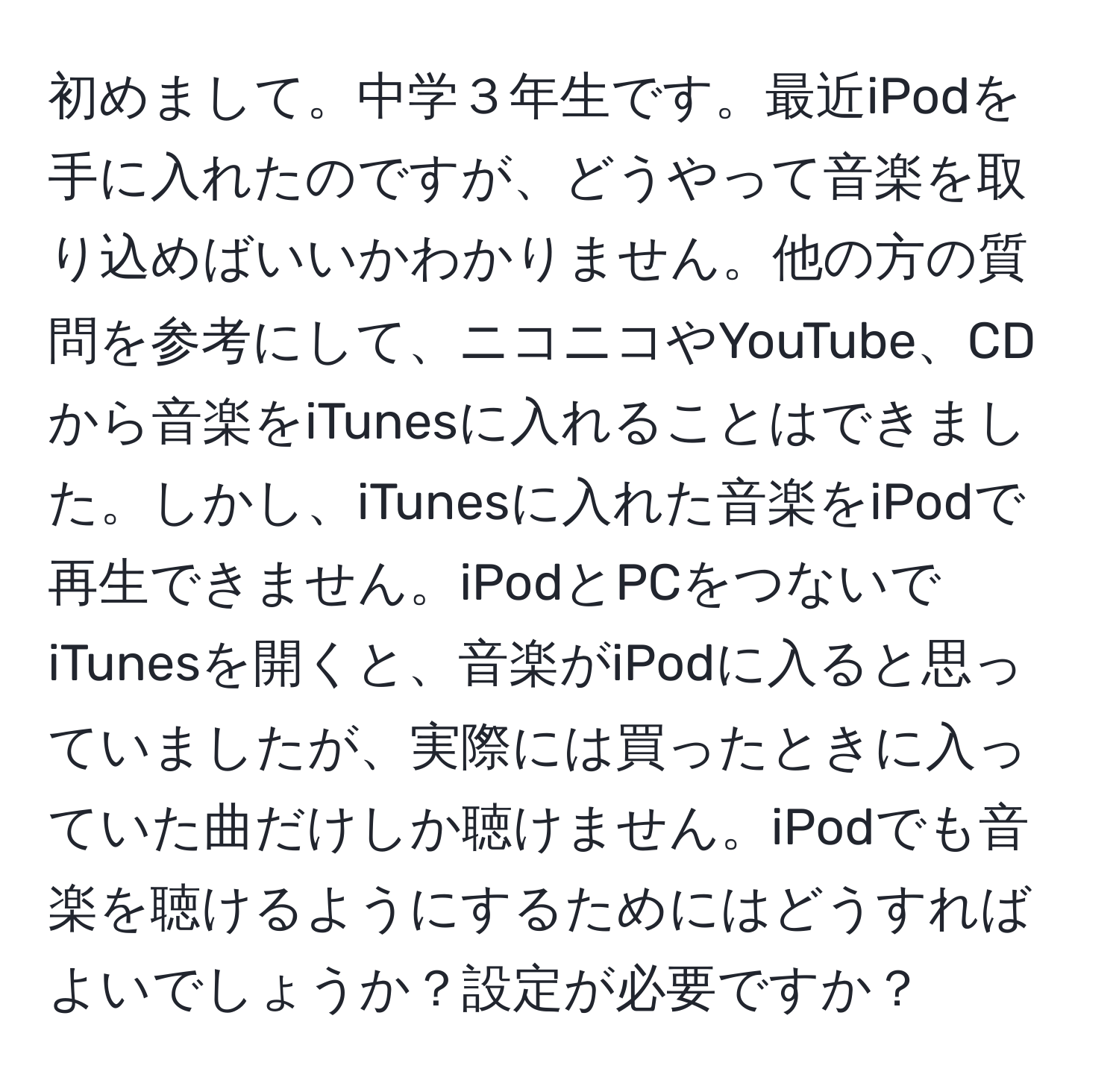 初めまして。中学３年生です。最近iPodを手に入れたのですが、どうやって音楽を取り込めばいいかわかりません。他の方の質問を参考にして、ニコニコやYouTube、CDから音楽をiTunesに入れることはできました。しかし、iTunesに入れた音楽をiPodで再生できません。iPodとPCをつないでiTunesを開くと、音楽がiPodに入ると思っていましたが、実際には買ったときに入っていた曲だけしか聴けません。iPodでも音楽を聴けるようにするためにはどうすればよいでしょうか？設定が必要ですか？