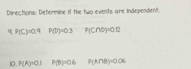 Directions: Determine if the two events are independent: 
9. P(C)=0.9 P(D)=0.3 P(C∩ D)=0.12
10. P(A)=0.1 P(B)=0.6 P(A∩ B)=0.06