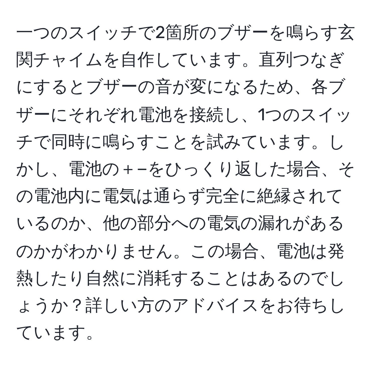 一つのスイッチで2箇所のブザーを鳴らす玄関チャイムを自作しています。直列つなぎにするとブザーの音が変になるため、各ブザーにそれぞれ電池を接続し、1つのスイッチで同時に鳴らすことを試みています。しかし、電池の＋−をひっくり返した場合、その電池内に電気は通らず完全に絶縁されているのか、他の部分への電気の漏れがあるのかがわかりません。この場合、電池は発熱したり自然に消耗することはあるのでしょうか？詳しい方のアドバイスをお待ちしています。