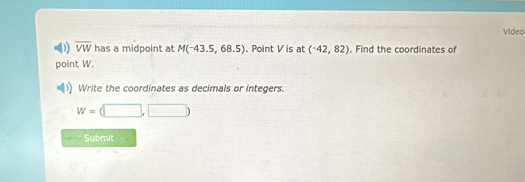 Video 
D overline VW has a midpoint at M(-43.5,68.5). Point V is at (^-42,82). Find the coordinates of 
point W. 
Write the coordinates as decimals or integers.
W=(□ ,□ )
Submit