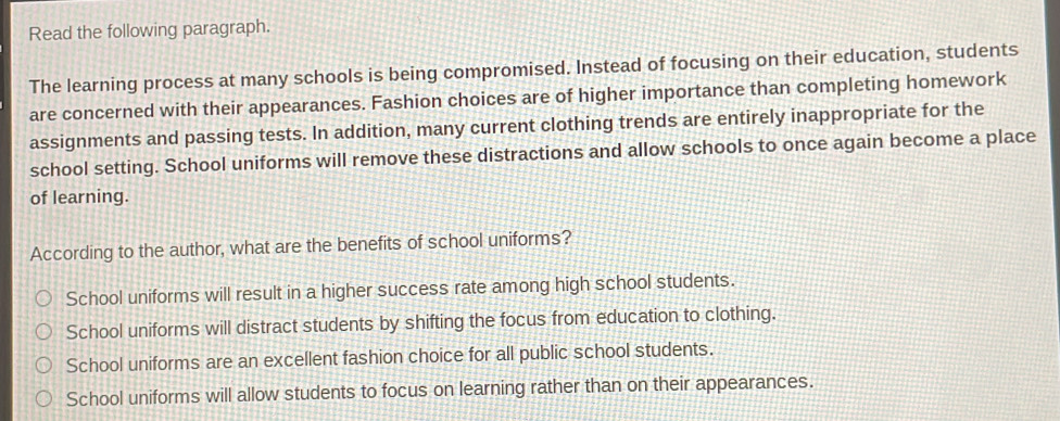 Read the following paragraph.
The learning process at many schools is being compromised. Instead of focusing on their education, students
are concerned with their appearances. Fashion choices are of higher importance than completing homework
assignments and passing tests. In addition, many current clothing trends are entirely inappropriate for the
school setting. School uniforms will remove these distractions and allow schools to once again become a place
of learning.
According to the author, what are the benefits of school uniforms?
School uniforms will result in a higher success rate among high school students.
School uniforms will distract students by shifting the focus from education to clothing.
School uniforms are an excellent fashion choice for all public school students.
School uniforms will allow students to focus on learning rather than on their appearances.