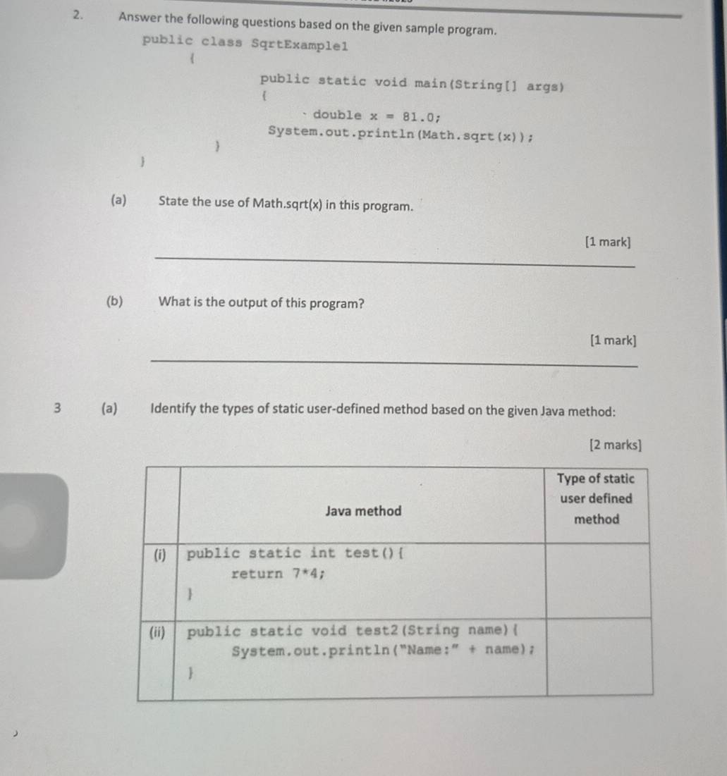 Answer the following questions based on the given sample program.
public class SqrtExample1
public static void main(String[] args)

double x=81.0;
System.out.println(Math.sqrt(x));


(a) State the use of Math.sqrt(x) in this program.
_
[1 mark]
(b) What is the output of this program?
[1 mark]
_
3 (a) Identify the types of static user-defined method based on the given Java method:
[2 marks]